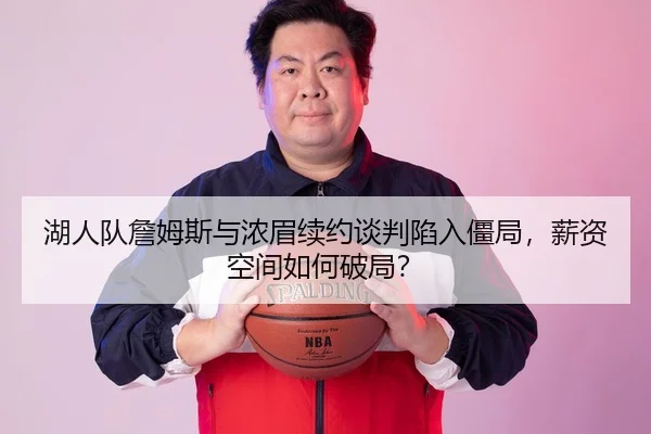 湖人队詹姆斯与浓眉续约谈判陷入僵局，薪资空间如何破局？