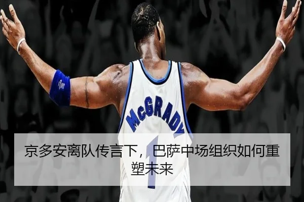 京多安离队传言下，巴萨中场组织如何重塑未来