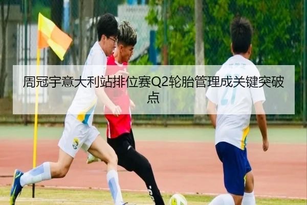 周冠宇意大利站排位赛Q2轮胎管理成关键突破点