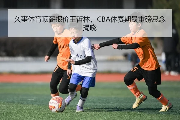 久事体育顶薪报价王哲林，CBA休赛期最重磅悬念揭晓