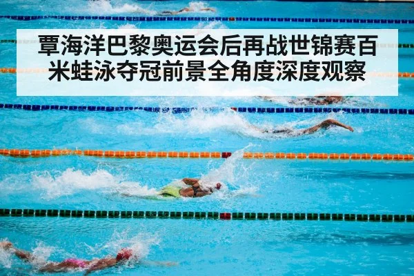 覃海洋巴黎奥运会后再战世锦赛百米蛙泳夺冠前景全角度深度观察